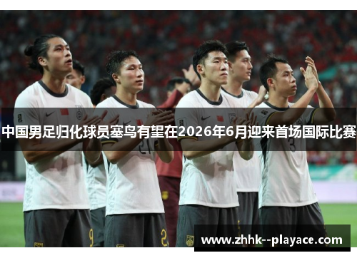 中国男足归化球员塞鸟有望在2026年6月迎来首场国际比赛