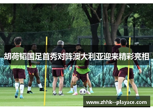 胡荷韬国足首秀对阵澳大利亚迎来精彩亮相 胡荷韬国足首秀对阵澳大利亚迎来精彩亮相